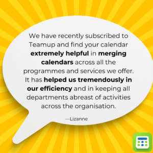 User feedback: "We have recently subscribed to Teamup and find your calendar extremely helpful in merging calendars across all the programmes and services we offer. It has helped us tremendously in our efficiency and in keeping all departments abreast of activities across the organization." -Lizanne